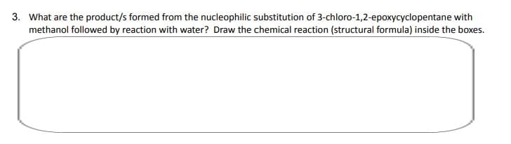 3. What are the product/s formed from the nucleophilic substitution of 3-chloro-1,2-epoxycyclopentane with
methanol followed by reaction with water? Draw the chemical reaction (structural formula) inside the boxes.