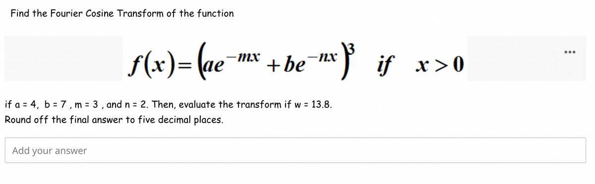 Find the Fourier Cosine Transform of the function
ƒ(x) = (ae
Add your answer
-mx
-
-nx
+ be
if a = 4, b = 7, m = 3, and n = 2. Then, evaluate the transform if w = 13.8.
Round off the final answer to five decimal places.
³³ if x > 0
: