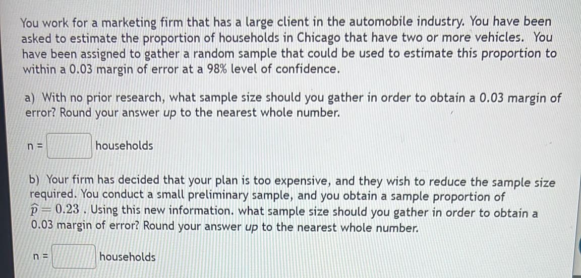 You work for a marketing firm that has a large client in the automobile industry. You have been
asked to estimate the proportion of households in Chicago that have two or more vehicles. You
have been assigned to gather a random sample that could be used to estimate this proportion to
within a 0.03 margin of error at a 98% level of confidence.
a) With no prior research, what sample size should you gather in order to obtain a 0.03 margin of
error? Round your answer up to the nearest whole number.
n=
households
b) Your firm has decided that your plan is too expensive, and they wish to reduce the sample size
required. You conduct a small preliminary sample, and you obtain a sample proportion of
P=0.23. Using this new information. what sample size should you gather in order to obtain a
0.03 margin of error? Round your answer up to the nearest whole number.
n=
households