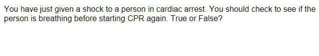 You have just given a shock to a person in cardiac arrest. You should check to see if the
person is breathing before starting CPR again. True or False?