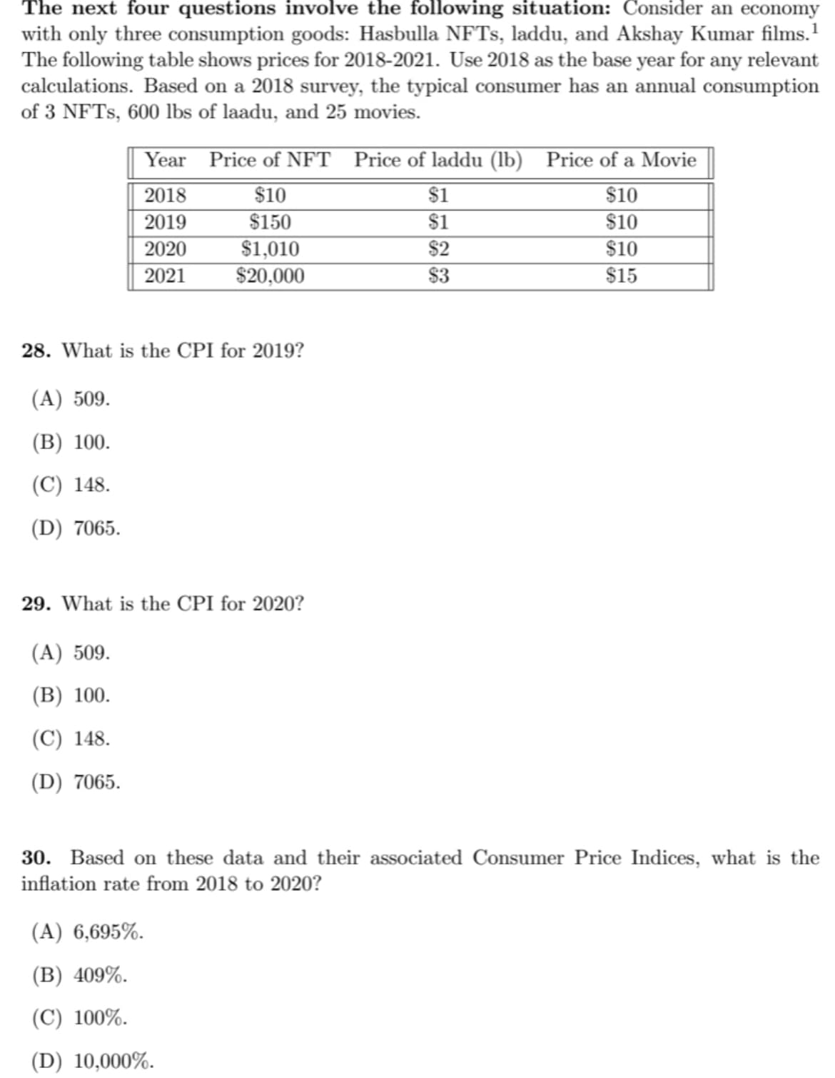 The next four questions involve the following situation: Consider an economy
with only three consumption goods: Hasbulla NFTS, laddu, and Akshay Kumar films.'
The following table shows prices for 2018-2021. Use 2018 as the base year for any relevant
calculations. Based on a 2018 survey, the typical consumer has an annual consumption
of 3 NFTS, 600 lbs of laadu, and 25 movies.
Year Price of NFT Price of laddu (lb) Price of a Movie
2018
2019
2020
2021
$10
$1
$10
$150
$1
$10
$2
$1,010
$20,000
$10
$3
$15
28. What is the CPI for 2019?
(A) 509.
(В) 100.
(C) 148.
(D) 7065.
29. What is the CPI for 2020?
(A) 509.
(В) 100.
(C) 148.
(D) 7065.
30. Based on these data and their associated Consumer Price Indices, what is the
inflation rate from 2018 to 2020?
(A) 6,695%.
(В) 409%.
(C) 100%.
(D) 10,000%.
