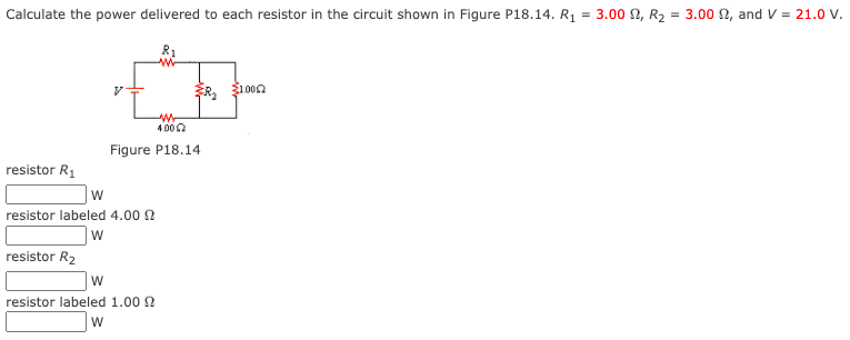 Calculate the power delivered to each resistor in the circuit shown in Figure P18.14. R1 = 3.00 N, R2 = 3.00 N, and V = 21.0 V.
100n
4 002
Figure P18.14
resistor R1
resistor labeled 4.00 2
resistor R2
resistor labeled 1.00 2
