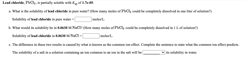 Lead chloride, PbCl2, is partially soluble with Ksp of 1.7e-05.
a. What is the solubility of lead chloride in pure water? (How many moles of PbCl2 could be completely dissolved in one liter of solution?)
Solubility of lead chloride in pure water =
moles/L.
b. What would its solubility be in 0.0630 M NaCl? (How many moles of PbCl2 could be completely dissolved in 1 L of solution?)
Solubility of lead chloride in 0.0630 M NaCl =
moles/L.
c. The difference in these two results is caused by what is known as the common ion effect. Complete the sentence to state what the common ion effect predicts.
The solubility of a salt in a solution containing an ion common to an ion in the salt will be
v its solubility in water.
