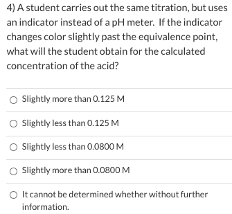 4) A student carries out the same titration, but uses
an indicator instead of a pH meter. If the indicator
changes color slightly past the equivalence point,
what will the student obtain for the calculated
concentration of the acid?
O Slightly more than 0.125 M
O Sightly less than 0.125 M
O Slightly less than 0.0800 M
O Sightly more than 0.0800 M
O It cannot be determined whether without further
information.
