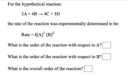 For the hypothetical reaction:
ЗА + 4B — 4С +sD
the rate of the reaction was experimentally determined to be:
Rate = k[A]' [B]²
What is the order of the reaction with respect to A? |
What is the order of the reaction with respect to B? |
What is the overall order of the reaction?
