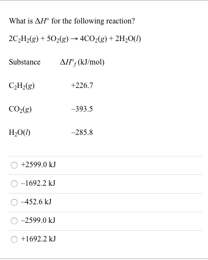 What is AH° for the following reaction?
2C,H>(g) + 50,(g) → 4CO2(g) + 2H20(1)
Substance
AH®, (kJ/mol)
C¿H>(g)
+226.7
CO2(g)
-393.5
H;0(!)
-285.8
+2599.0 kJ
-1692.2 kJ
-452.6 kJ
O -2599.0 kJ
+1692.2 kJ
