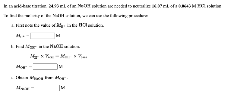 In an acid-base titration, 24.93 mL of an NaOH solution are needed to neutralize 16.07 mL of a 0.0643 M HCl solution.
To find the molarity of the NaOH solution, we can use the following procedure:
a. First note the value of M+ in the HCl solution.
M
b. Find MOH in the NaOH solution.
Mg+ x Vacid = MH- x Vosse
Мон
M
с. Obtain Myaoн from Mон.
MNAOH
M
