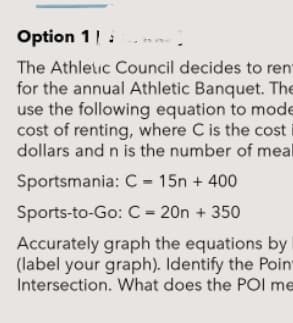 Option 1|:
The Athletic Council decides to ren
for the annual Athletic Banquet. The
use the following equation to mode
cost of renting, where C is the cost
dollars and n is the number of meal
Sportsmania: C – 15n + 400
Sports-to-Go: C = 20n + 350
Accurately graph the equations by
(label your graph). Identify the Poin
Intersection. What does the POI me
