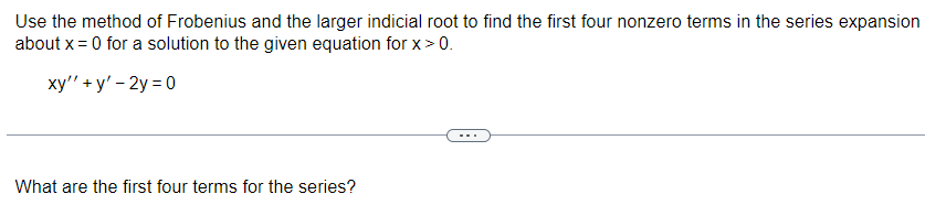Use the method of Frobenius and the larger indicial root to find the first four nonzero terms in the series expansion
about x = 0 for a solution to the given equation for x > 0.
xy'' + y' - 2y=0
What are the first four terms for the series?