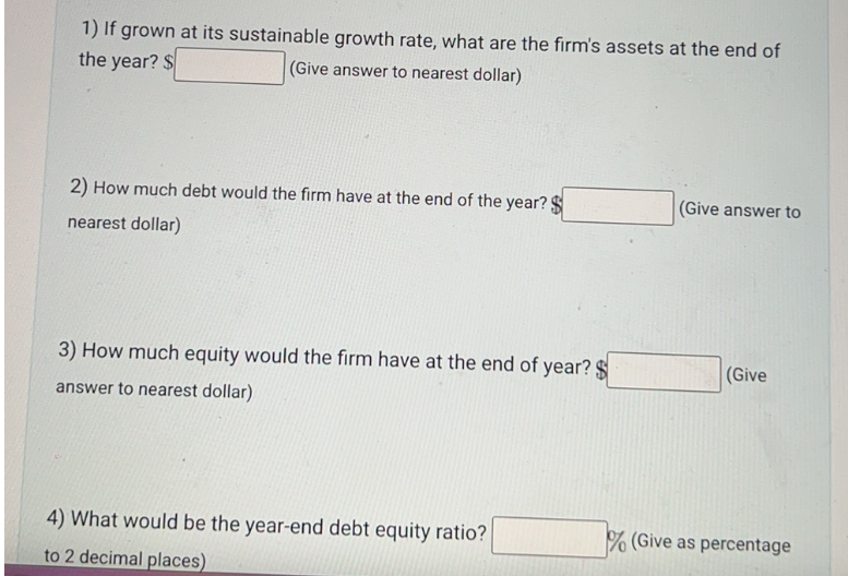 1) If grown at its sustainable growth rate, what are the firm's assets at the end of
the year? $
(Give answer to nearest dollar)
2) How much debt would the firm have at the end of the year? $
nearest dollar)
3) How much equity would the firm have at the end of year? $
answer to nearest dollar)
4) What would be the year-end debt equity ratio?
to 2 decimal places)
(Give answer to
(Give
% (Give as percentage