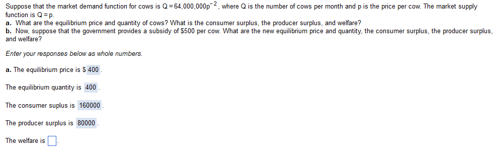 Suppose that the market demand function for cows is Q = 64,000,000p-2, where Q is the number of cows per month and p is the price per cow. The market supply
function is Q=p.
a. What are the equilibrium price and quantity of cows? What is the consumer surplus, the producer surplus, and welfare?
b. Now, suppose that the government provides a subsidy of $500 per cow. What are the new equilibrium price and quantity, the consumer surplus, the producer surplus,
and welfare?
Enter your responses below as whole numbers.
a. The equilibrium price is $ 400
The equilibrium quantity is 400
The consumer suplus is 160000
The producer surplus is 80000.
The welfare is