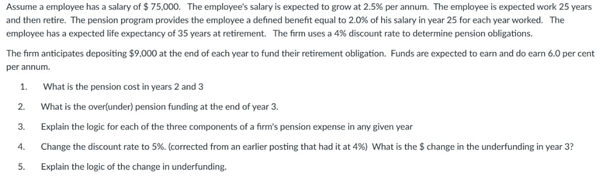 Assume a employee has a salary of $ 75,000. The employee's salary is expected to grow at 2.5% per annum. The employee is expected work 25 years
and then retire. The pension program provides the employee a defined benefit equal to 2.0% of his salary in year 25 for each year worked. The
employee has a expected life expectancy of 35 years at retirement. The firm uses a 4% discount rate to determine pension obligations.
The firm anticipates depositing $9,000 at the end of each year to fund their retirement obligation. Funds are expected to earn and do earn 6.0 per cent
per annum.
1.
2.
3.
4.
5.
What is the pension cost in years 2 and 3
What is the over(under) pension funding at the end of year 3.
Explain the logic for each of the three components of a firm's pension expense in any given year
Change the discount rate to 5%. (corrected from an earlier posting that had it at 4%) What is the $ change in the underfunding in year 3?
Explain the logic of the change in underfunding.