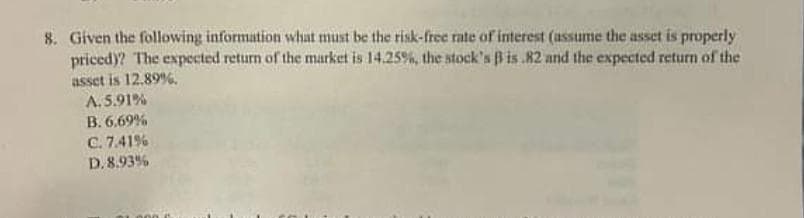 8. Given the following information what must be the risk-free rate of interest (assume the asset is properly
priced)? The expected return of the market is 14.25%, the stock's B is.82 and the expected return of the
asset is 12.89%.
A.5.91%
B. 6.69%
C. 7.41%
D. 8.93%