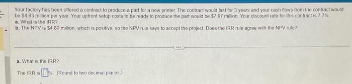 =
Your factory has been offered a contract to produce a part for a new printer. The contract would last for 3 years and your cash flows from the contract would
be $4.93 million per year Your upfront setup costs to be ready to produce the part would be $7.97 million Your discount rate for this contract is 7.7%
a. What is the IRR?
b. The NPV is $4.80 million, which is positive, so the NPV rule says to accept the project. Does the IRR rule agree with the NPV rule?
a. What is the IRR?
The IRR is (Round to two decimal places)