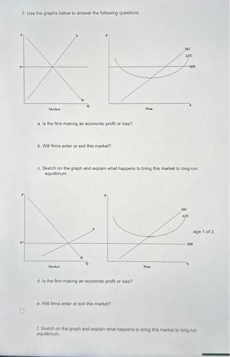 7. Use the graphs below to answer the following questions.
Market
a. Is the firm making an economic profit or loss?
b. Will firms enter or exit this market?
Markat
c. Sketch on the graph and explain what happens to bring this market to long run
equilibrium
d. is the firm making an economic profit or loss?
e. Will firms enter or exit this market?
MC
ATC
Firm
MR
MC
ATC
age 1 of 3
-MR
f. Sketch on the graph and explain what happens to bring this market to long run
equilibrium.