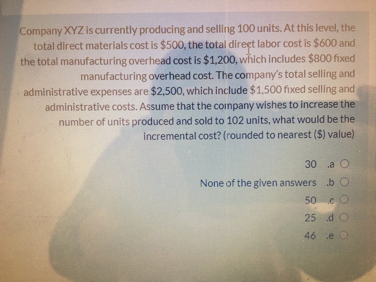 Company XYZ is currently producing and selling 100 units. At this level, the
total direct materials cost is $500, the total direct labor cost is $600 and
the total manufacturing overhead cost is $1,200, which includes $800 fixed
manufacturing overhead cost. The company's total selling and
administrative expenses are $2,500, which include $1,500 fixed selling and
administrative costs. Assume that the company wishes to increase the
number of units produced and sold to 102 units, what would be the
incremental cost? (rounded to nearest ($) value)
30
.a O
None of the given answers bO
50C
25 d O
46 .e O
