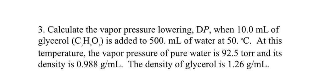 3. Calculate the vapor pressure lowering, DP, when 10.0 mL of
glycerol (CHO) is added to 500. mL of water at 50. °C. At this
temperature, the vapor pressure of pure water is 92.5 torr and its
density is 0.988 g/mL. The density of glycerol is 1.26 g/mL.