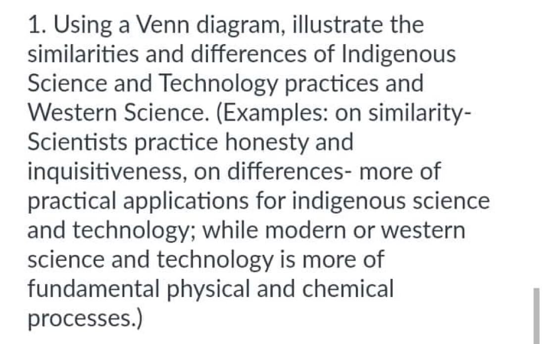 1. Using a Venn diagram, illustrate the
similarities and differences of Indigenous
Science and Technology practices and
Western Science. (Examples: on similarity-
Scientists practice honesty and
inquisitiveness, on differences- more of
practical applications for indigenous science
and technology; while modern or western
science and technology is more of
fundamental physical and chemical
processes.)