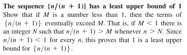 The sequence {n/(n + 1)} has a least upper bound of 1
Show that if M is a number less than 1, then the terms of
{n/(n + 1)} eventually exceed M. That is, if M < 1 there is
an integer N such that n/(n + 1) > M whenever n > N. Since
n/(n + 1) < 1 for every n, this proves that 1 is a least upper
bound for {n/(n + 1)}.
