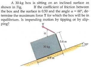 A 30-kg box is sitting on an inclined surface as
If the coefficient of friction between
shown in Fig.
the box and the surface is 0.50 and the angle a = 60°, de-
termine the maximum force T for which the box will be in
equilibrium. Is impending motion by tipping or by slip-
ping?
T
0.6 m
20°
30 kg
0.9 m

