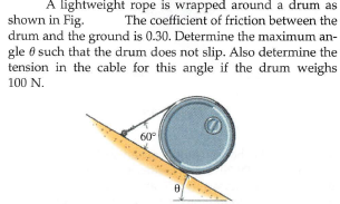 A lightweight rope is wrapped around a drum as
shown in Fig.
drum and the ground is 0.30. Determine the maximum an-
gle 8 such that the drum does not slip. Also determine the
tension in the cable for this angle if the drum weighs
100 N.
The coefficient of friction between the
60°
