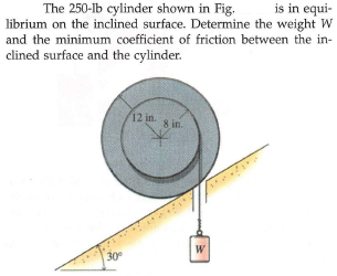 is in equi-
The 250-lb cylinder shown in Fig.
librium on the inclined surface. Determine the weight W
and the minimum coefficient of friction between the in-
clined surface and the cylinder.
12 in s in.
W
30
