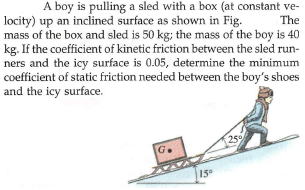 A boy is pulling a sled with a box (at constant ve-
locity) up an inclined surface as shown in Fig.
mass of the box and sled is 50 kg; the mass of the boy is 40
kg. If the coefficient of kinetic friction between the sled run-
ners and the icy surface is 0.05, determine the minimum
coefficient of static friction needed between the boy's shoes
and the icy surface.
The
25
G.
15
