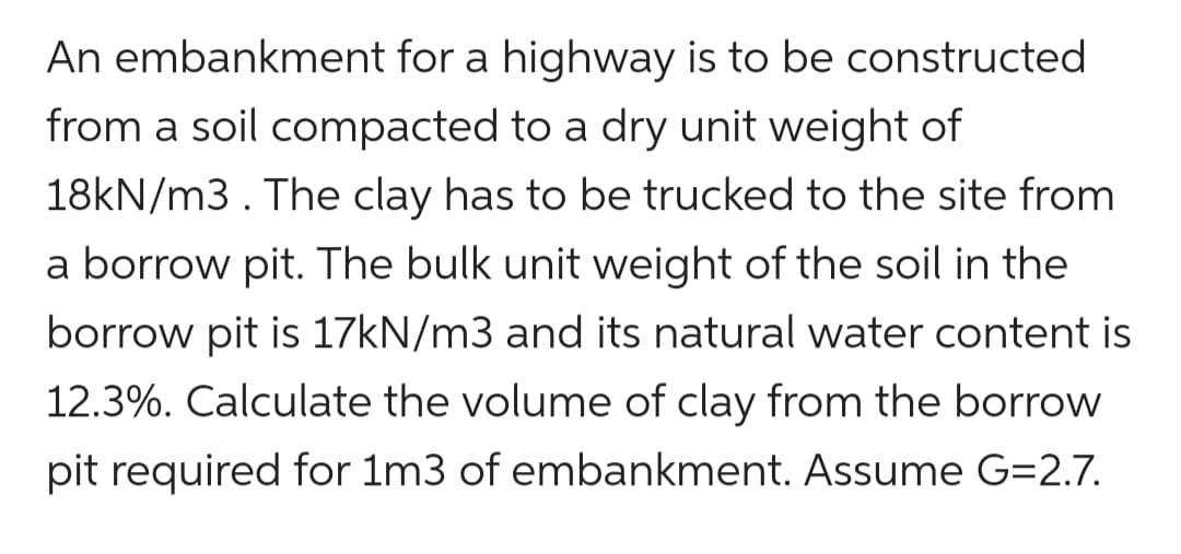 An embankment for a highway is to be constructed
from a soil compacted to a dry unit weight of
18kN/m3. The clay has to be trucked to the site from
a borrow pit. The bulk unit weight of the soil in the
borrow pit is 17kN/m3 and its natural water content is
12.3%. Calculate the volume of clay from the borrow
pit required for 1m3 of embankment. Assume G=2.7.
