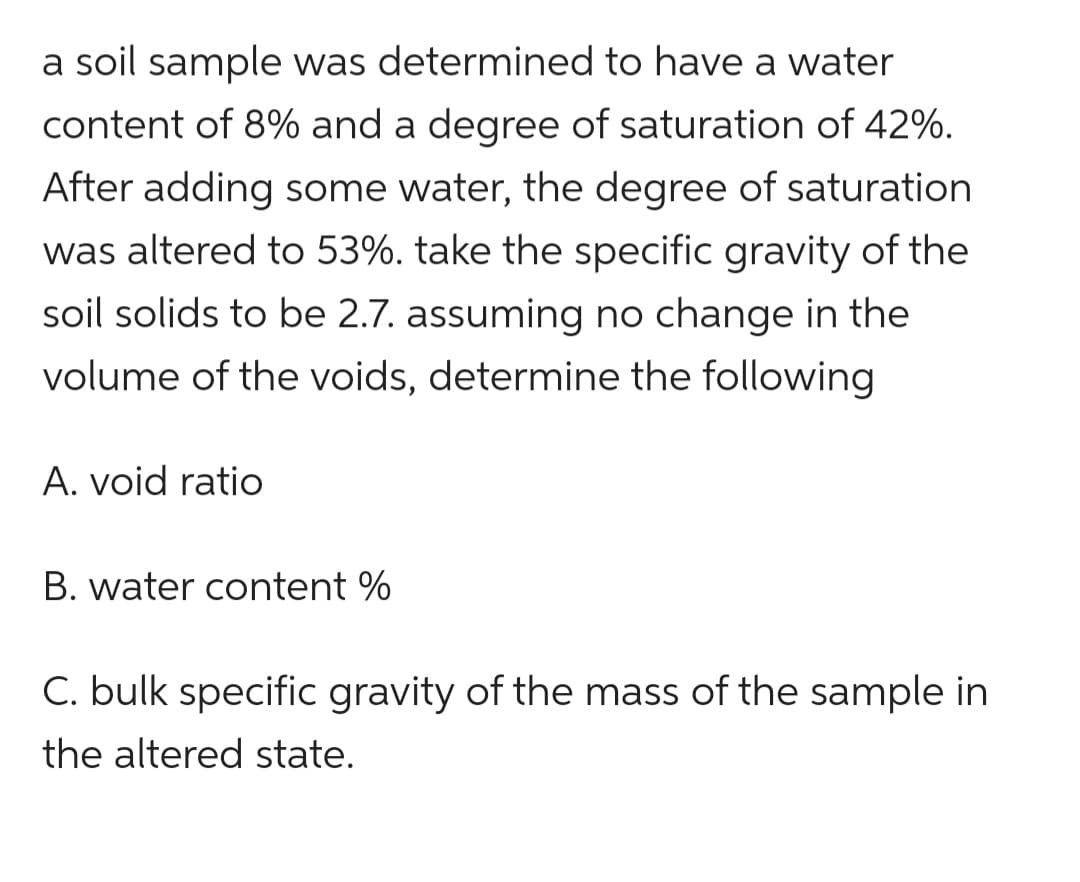 a soil sample was determined to have a water
content of 8% and a degree of saturation of 42%.
After adding some water, the degree of saturation
was altered to 53%. take the specific gravity of the
soil solids to be 2.7. assuming no change in the
volume of the voids, determine the following
A. void ratio
B. water content%
C. bulk specific gravity of the mass of the sample in
the altered state.