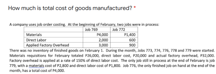 How much is total cost of goods manufactured? *
A company uses job order costing. At the beginning of February, two jobs were in process:
Job 769
Job 772
P1,400
Materials
P4,000
Direct Labor
2,000
600
3,000
There was no inventory of finished goods on February 1. During the month, Jobs 773, 774, 776, 778 and 779 were started.
Applied Factory Overhead
900
Materials requisitions for February totaled P26,000, direct labor cost, P20,000 and actual factory overhead, P32,000.
Factory overhead is applied at a rate of 150% of direct labor cost. The only job still in process at the end of February is job
779, with a materials cost of P2,800 and direct labor cost of P1,800. Job 776, the only finished job on hand at the end of the
month, has a total cost of P4,000.
