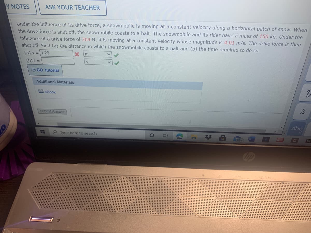 Y NOTES
ASK YOUR TEACHER
Under the influence of its drive force, a snowmobile is moving at a constant velocity along a horizontal patch of snow. When
the drive force is shut off, the snowmobile coasts to a halt. The snowmobile and its rider have a mass of 150 kg. Under the
influence of a drive force of 204 N, it is moving at a constant velocity whose magnitude is 4.01 m/s. The drive force is then
shut off. Find (a) the distance in which the snowmobile coasts to a halt and (b) the time required to do so.
(a) s = 1.29
(b)t =
GO Tutorial
Additional Materials
eBook
Submit Answer
abc
P Type here to search
BE
