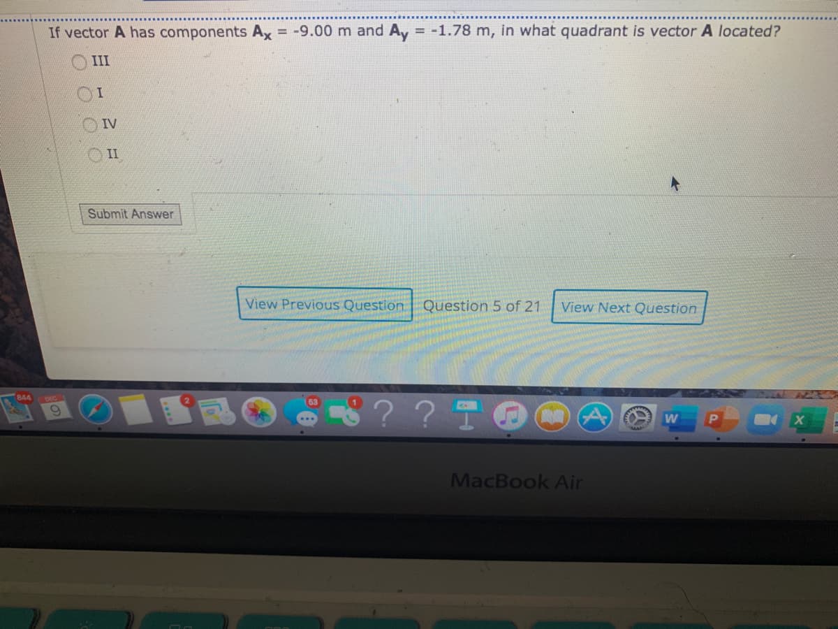 If vector A has components Ax = -9.00 m and Ay -1.78 m, in what quadrant is vector A located?
III
OIV
II
Submit Answer
View Previous Question Question 5 of 21
View Next Question
844
?? I
MacBook Air
