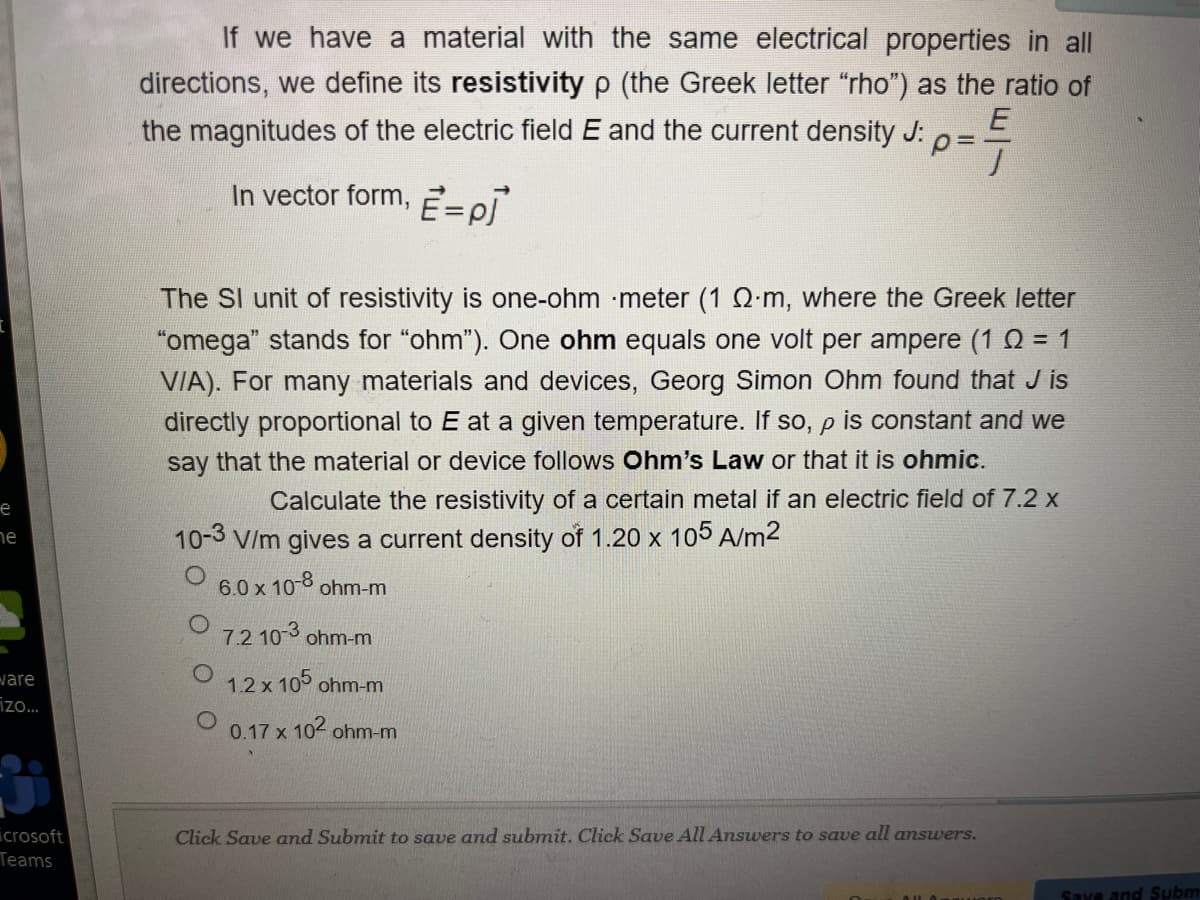 If we have a material with the same electrical properties in all
directions, we define its resistivity p (the Greek letter "rho") as the ratio of
the magnitudes of the electric field E and the current density J: 0=
In vector form,
The SI unit of resistivity is one-ohm meter (1 Q-m, where the Greek letter
"omega" stands for "ohm"). One ohm equals one volt per ampere (1 0 = 1
VIA). For many materials and devices, Georg Simon Ohm found that J is
directly proportional to E at a given temperature. If so, p is constant and we
say that the material or device follows Ohm's Law or that it is ohmic.
е
Calculate the resistivity of a certain metal if an electric field of 7.2 x
10-3 V/m gives a current density of 1.20 x 105 A/m2
he
6.0 x 10-8 ohm-m
7.2 103 ohm-m
ware
O 1.2 x 105 ohm-m
izo.
0.17 x 102 ohm-m
icrosoft
Teams
Click Save and Submit to save and submit. Click Save All Answers to save all answers.
Save and Subm
