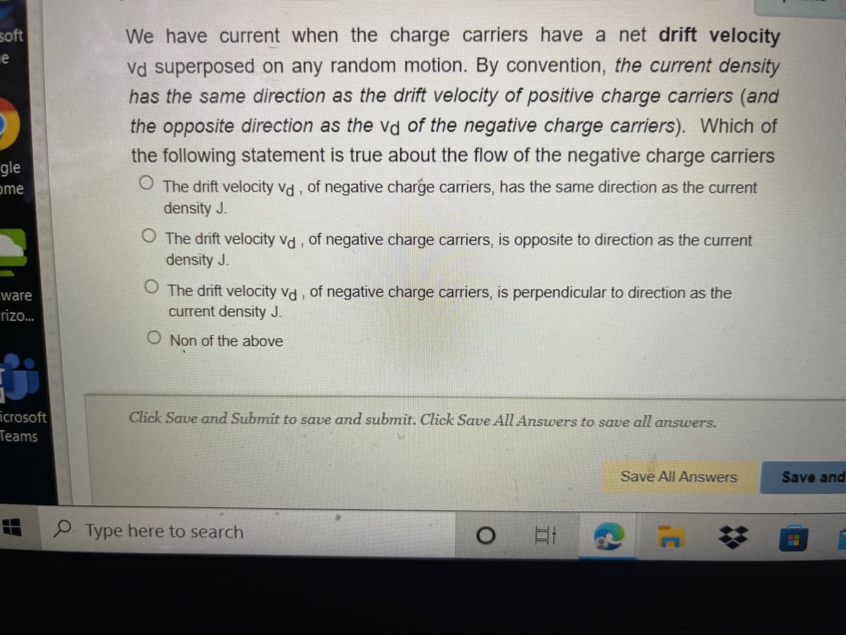 We have current when the charge carriers have a net drift velocity
Vd superposed on any random motion. By convention, the current density
has the same direction as the drift velocity of positive charge carriers (and
the opposite direction as the vd of the negative charge carriers). Which of
soft
the following statement is true about the flow of the negative charge carriers
gle
O The drift velocity vd, of negative charge carriers, has the same direction as the current
density J.
ome
O The drift velocity vd, of negative charge carriers, is opposite to direction as the current
density J.
The drift velocity vd , of negative charge carriers, is perpendicular to direction as the
current density J.
ware
rizo..
O Non of the above
icrosoft
Teams
Click Save and Submit to save and submit. Click Save All Answers to save all answers.
Save All Answers
Save and
P Type here to search
