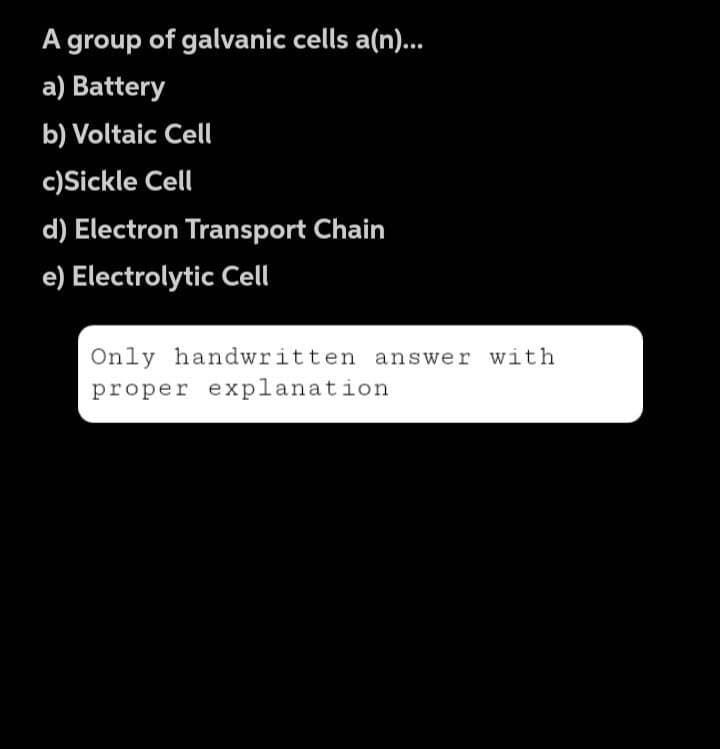 A group of galvanic cells a(n)...
a) Battery
b) Voltaic Cell
c)Sickle Cell
d) Electron Transport Chain
e) Electrolytic Cell
Only handwritten answer with
proper explanation