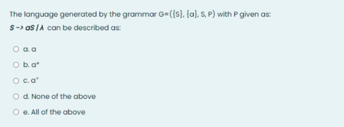 The language generated by the grammar G=({S}, {a}, S, P) with P given as:
S-> as /λ can be described as:
O a. a
d. None of the above
b. a*
O c. at
O e. All of the above