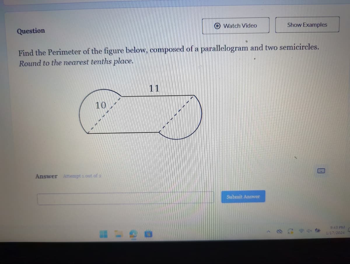 Question
10
Find the Perimeter of the figure below, composed of a parallelogram and two semicircles.
Round to the nearest tenths place.
Answer Attempt 1 out of 2
Watch Video
11
Submit Answer
Show Examples
b
dx
9:43 PM
1/17/2024