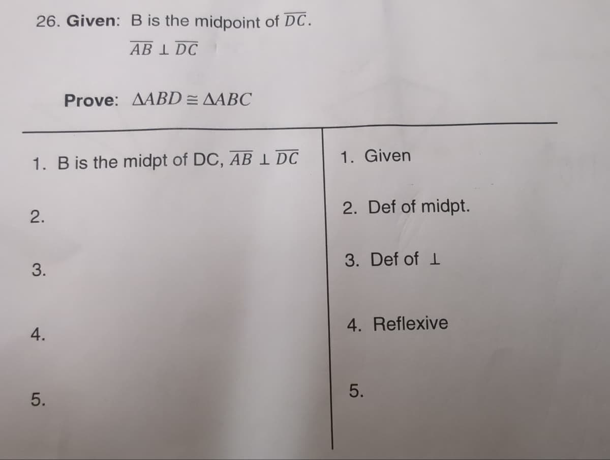 26. Given: B is the midpoint of DC.
AB 1 DC
1. B is the midpt of DC, AB 1 DC
2.
3.
4.
Prove: AABD = AABC
5.
1. Given
2. Def of midpt.
3. Def of 1
4. Reflexive
5.