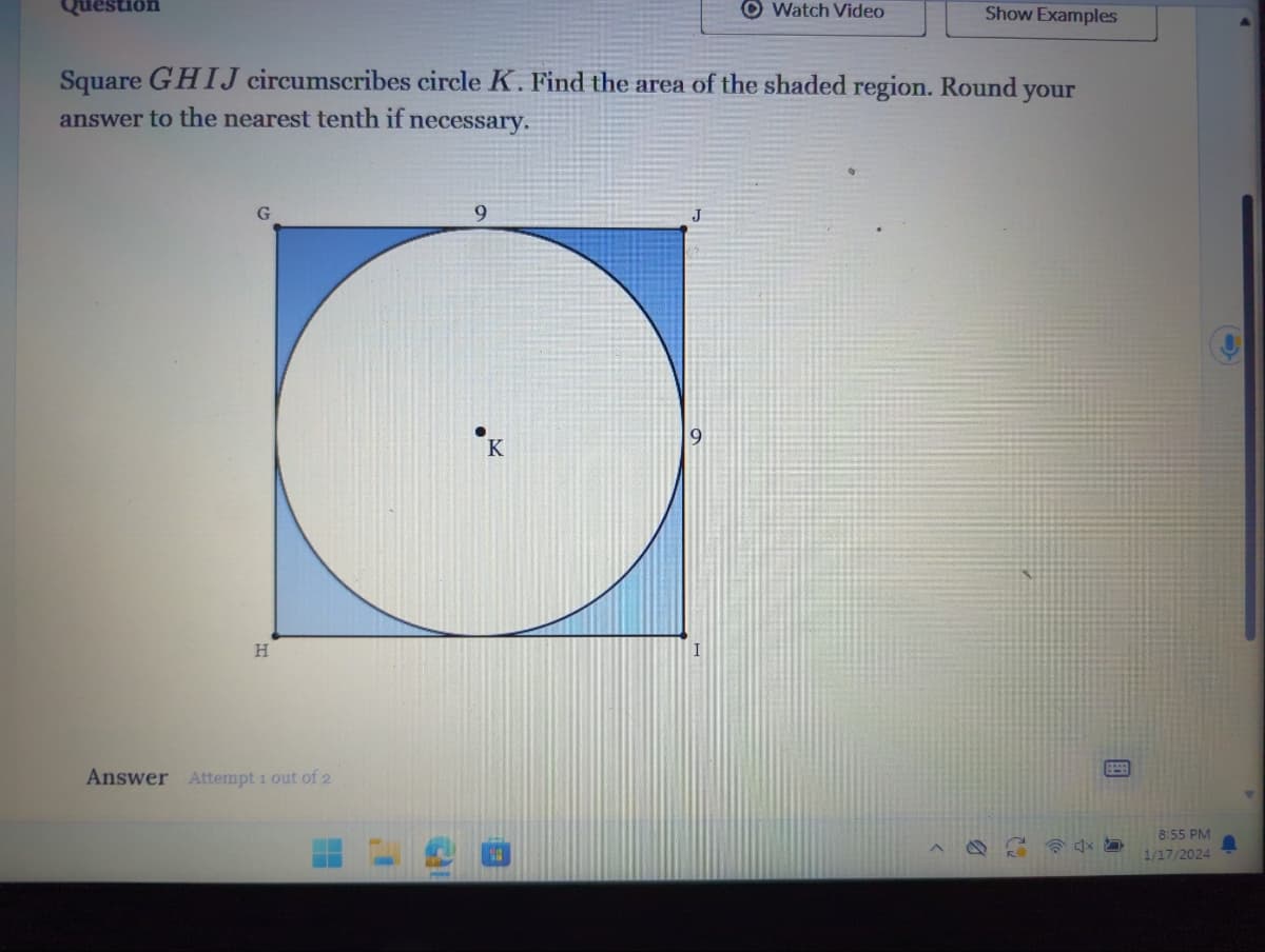 G
Square GHIJ circumscribes circle K. Find the area of the shaded region. Round your
answer to the nearest tenth if necessary.
H
Answer Attempt 1 out of 2
9
Watch Video
K
Show Examples
4x
8:55 PM
1/17/2024