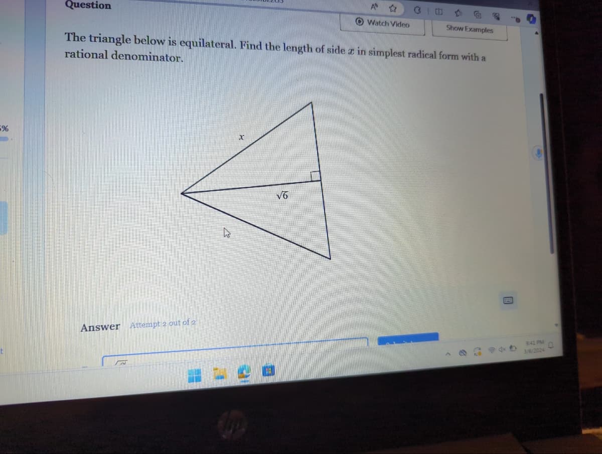 5%
Question
Answer Attempt 2 out of 2
The triangle below is equilateral. Find the length of side in simplest radical form with a
rational denominator.
W
x
A
Watch Video
√6
6
Show Examples
9:41 PM
3/6/2024
D