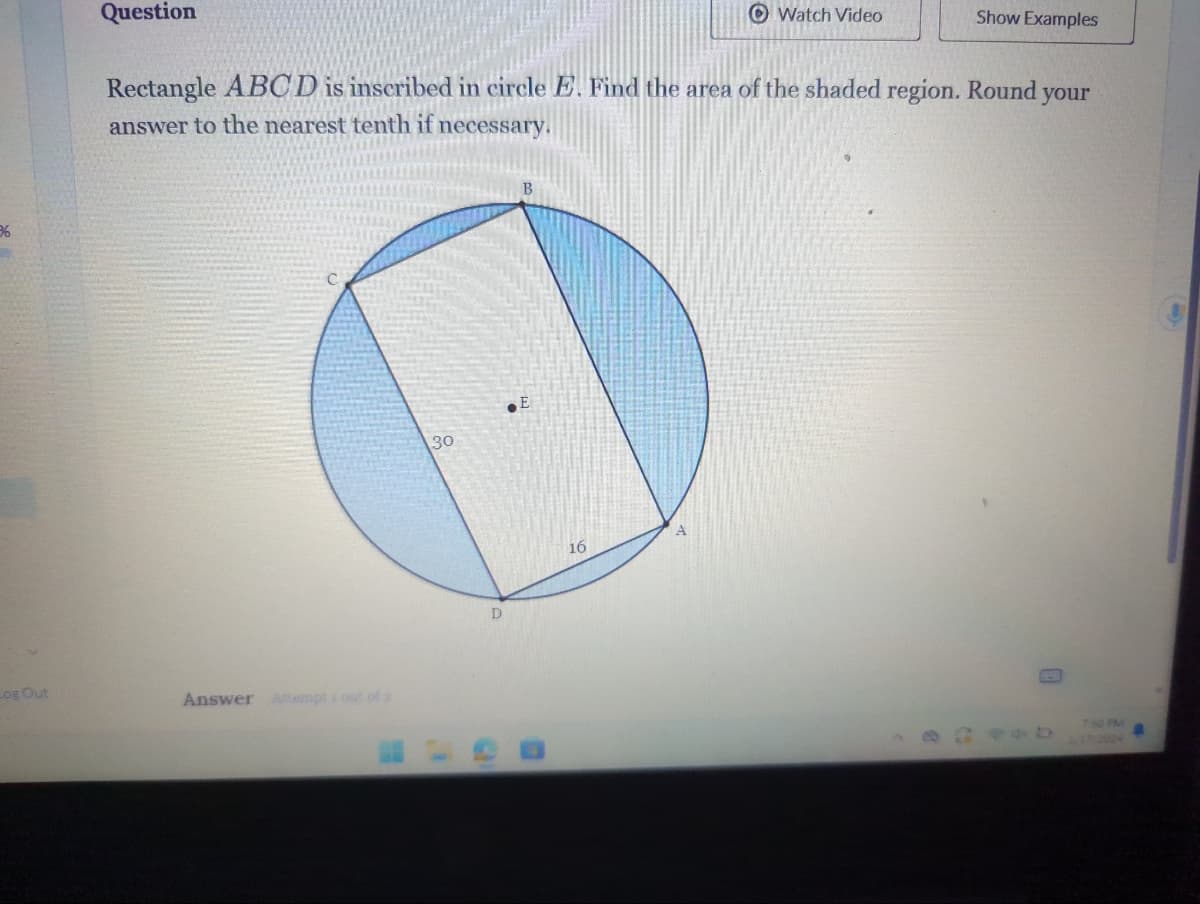 3
Log Out
Question
Answer Attempts out of 2
Rectangle ABCD is inscribed in circle E. Find the area of the shaded region. Round your
answer to the nearest tenth if necessary.
30
D
S
B
E
16
Watch Video
A
Show Examples
0
7:50 PM
4