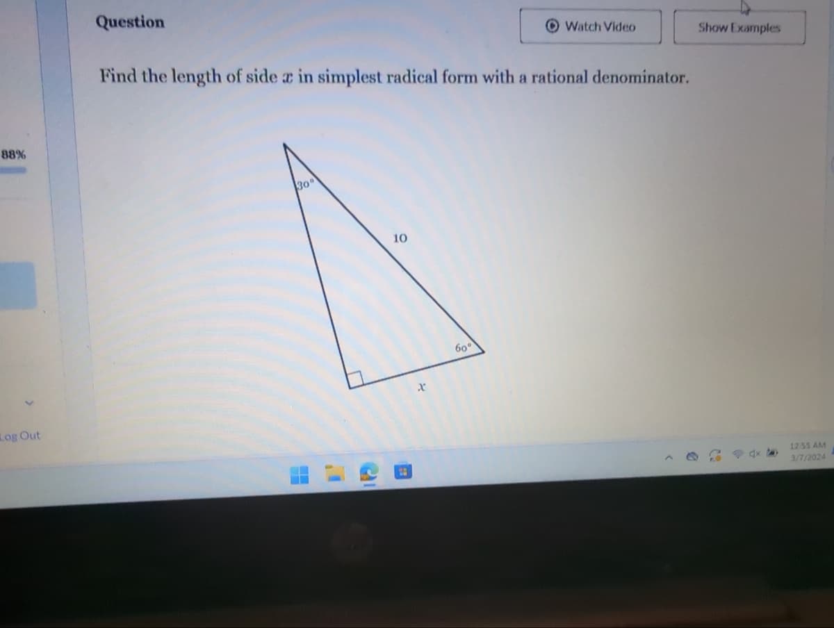 88%
Log Out
Question
Find the length of side ac in simplest radical form with a rational denominator.
30°
11
10
1
x
Watch Video
60°
Show Examples
94x6
12:55 AM
3/7/2024