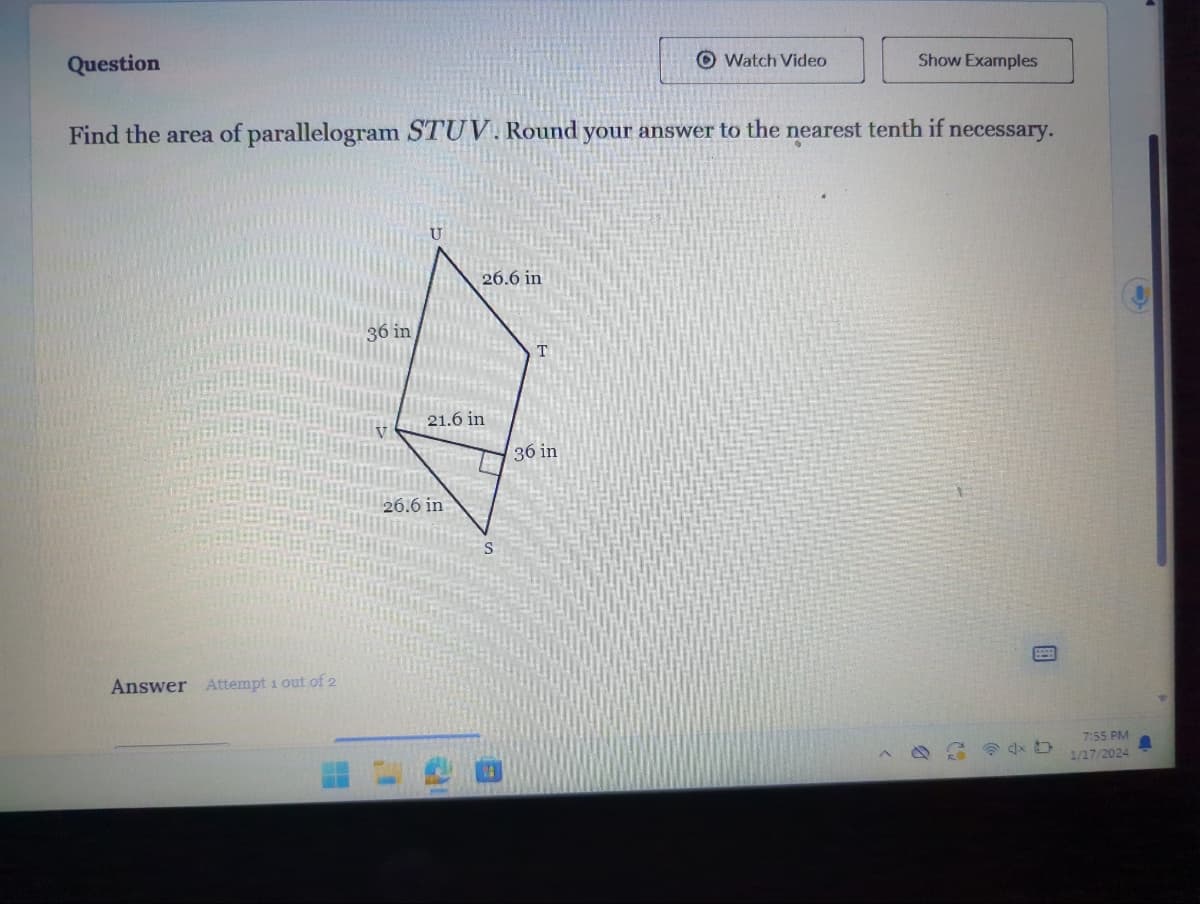 Question
Answer Attempt 1 out of 2
Find the area of parallelogram STUV. Round your answer to the nearest tenth if necessary.
36 in
21.6 in
TATA
26.6 in
26.6 in
STREET
Watch Video
36 in
Show Examples
4x D
7:55 PM
1/17/2024