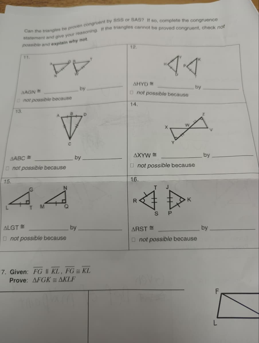 15.
Can the triangles be proven congruent by SSS or SAS? If so, complete the congruence
statement and give your reasoning. If the triangles cannot be proved congruent, check not
possible and explain why not.
13.
ALGT
11.
AAGN
not possible because
1ABC=
not possible because
G
A
T M
not possible because
by
by
by
7. Given: FG || KL, FG KL
Prove: AFGKAKLF
12.
AHYD
not possible because
14.
16.
AXYW
not possible because
R
ARST =
4.4
T J
B
SP
devel
W
K
not possible because
by
V
by
by
F
L