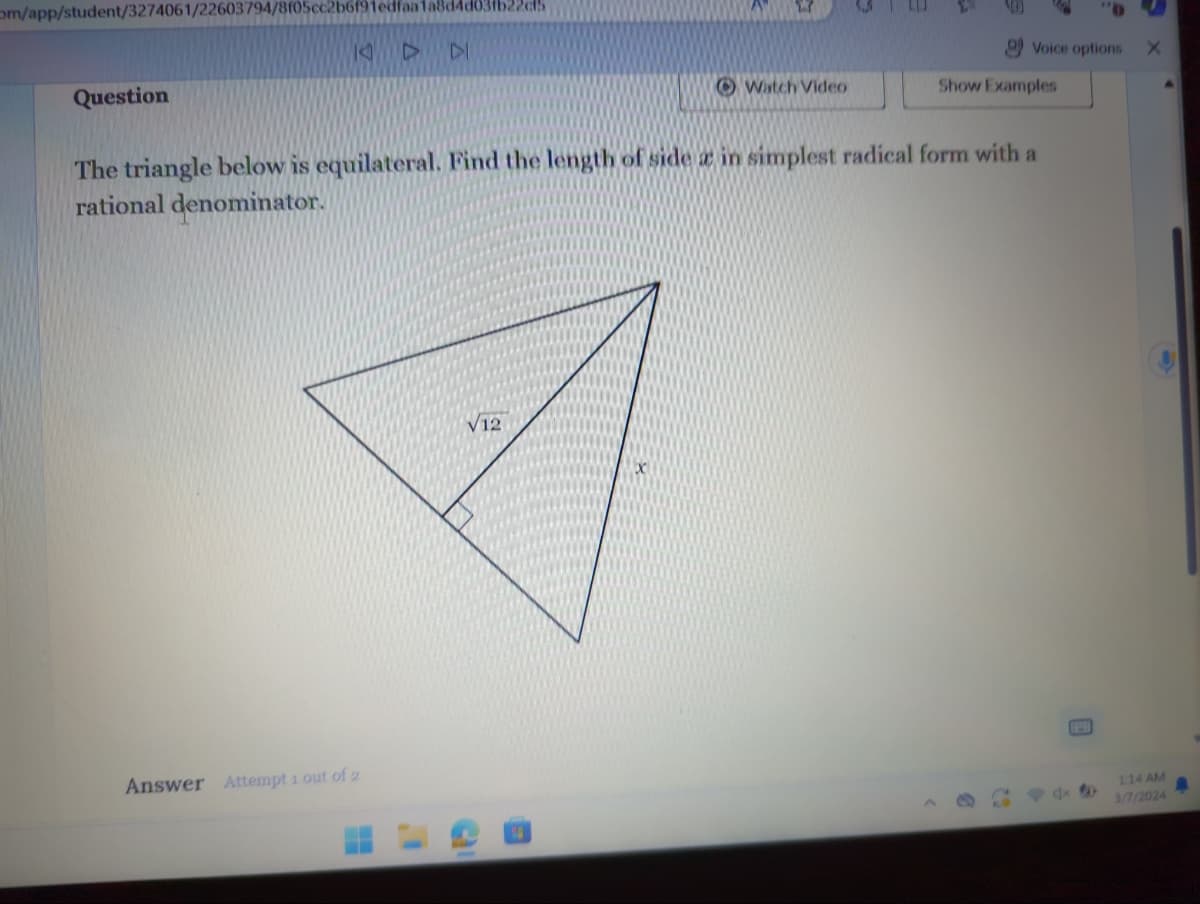 om/app/student/3274061/22603794/8f05cc2b6f91edfaa1a8d4d
Question
DI
Answer Attempt 1 out of 2
V12
Watch Video
The triangle below is equilateral. Find the length of side a in simplest radical form with a
rational denominator.
C
Voice options
Show Examples
dx
X
1:14 AM
3/7/2024