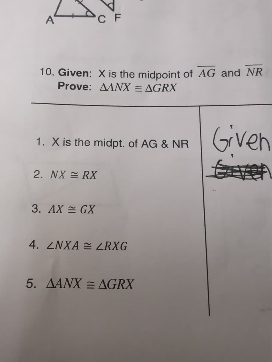 A
10. Given: X is the midpoint of AG and NR
Prove: AANX = AGRX
Given
CF
1. X is the midpt. of AG & NR
2. NX = RX
3. AX = GX
4. LNXA LRXG
5. AANX = AGRX