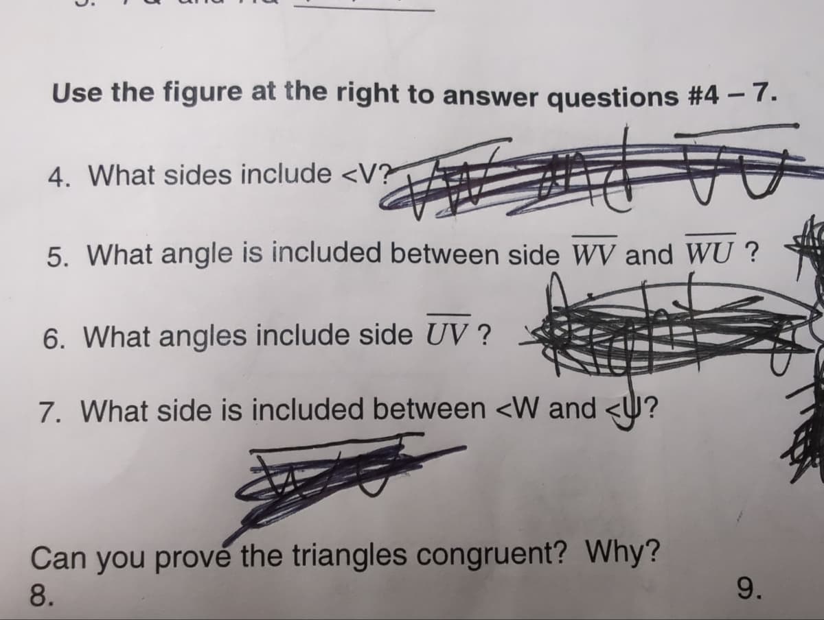 Use the figure at the right to answer questions #4 - 7.
4. What sides include <V?
5. What angle is included between side WV and WU?
6. What angles include side UV ?
7. What side is included between <W and <?
Can you prove the triangles congruent? Why?
8.
9.