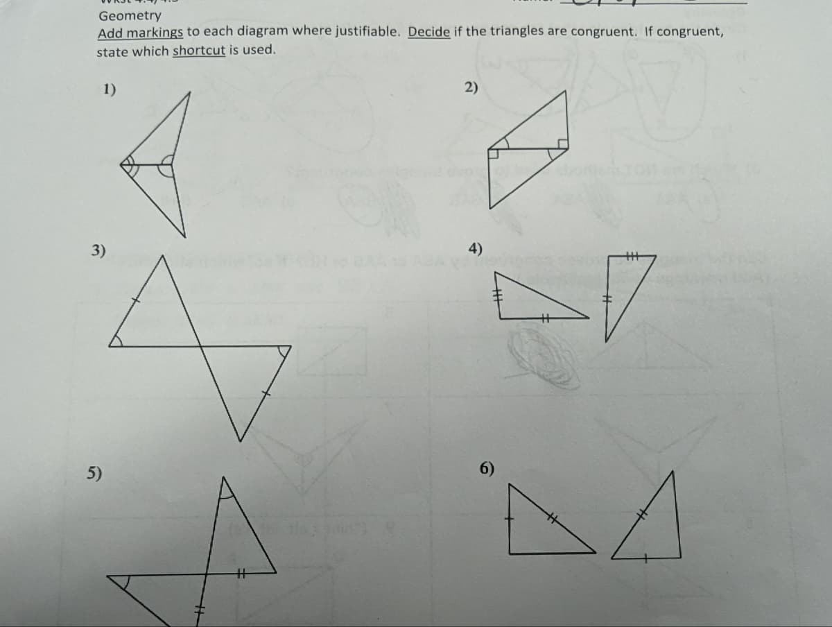 Geometry
Add markings to each diagram where justifiable. Decide if the triangles are congruent. If congruent,
state which shortcut is used.
1)
3)
5)
H
2)
4)
2