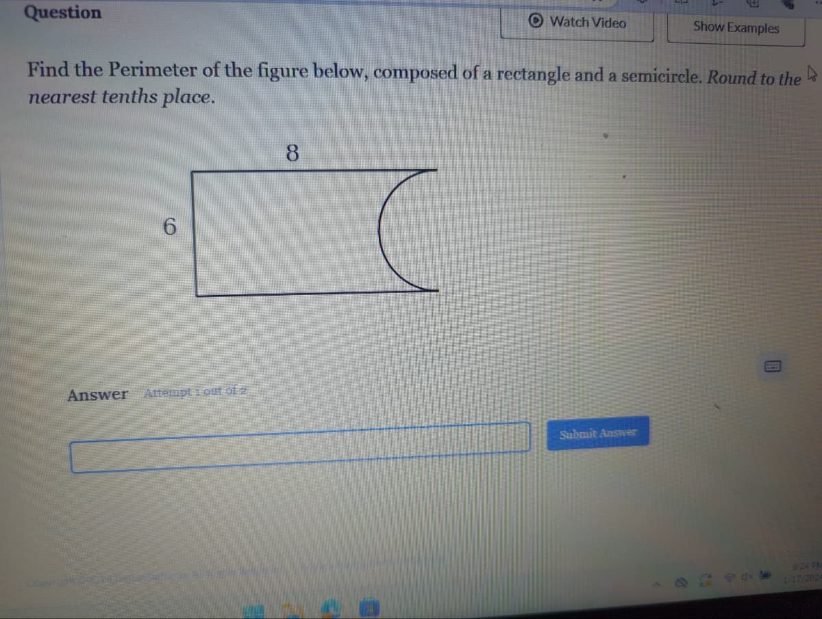 Question
Find the Perimeter of the figure below, composed of a rectangle and a semicircle. Round to the
nearest tenths place.
6
Answer Attempt i out of 2
right57054
Watch Video
8
Show Examples
Submit Answer
9:24 PM
1/17/2024