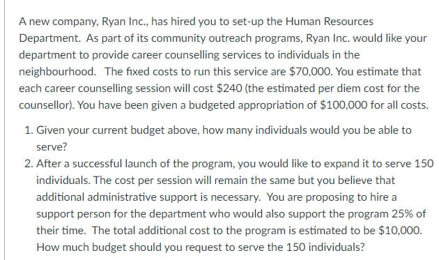 A new company, Ryan Inc., has hired you to set-up the Human Resources
Department. As part of its community outreach programs, Ryan Inc. would like your
department to provide career counselling services to individuals in the
neighbourhood. The fixed costs to run this service are $70,000. You estimate that
each career counselling session will cost $240 (the estimated per diem cost for the
counsellor). You have been given a budgeted appropriation of $100,000 for all costs.
1. Given your current budget above, how many individuals would you be able to
serve?
2. After a successful launch of the program, you would like to expand it to serve 150
individuals. The cost per session will remain the same but you believe that
additional administrative support is necessary. You are proposing to hire a
support person for the department who would also support the program 25% of
their time. The total additional cost to the program is estimated to be $10,000.
How much budget should you request to serve the 150 individuals?
